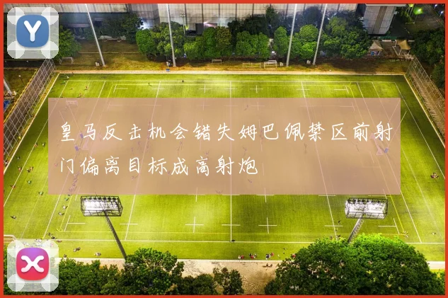 皇马反击机会错失姆巴佩禁区前射门偏离目标成高射炮