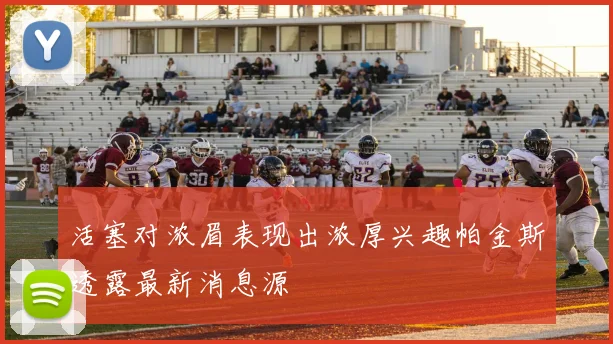 活塞对浓眉表现出浓厚兴趣帕金斯透露最新消息源