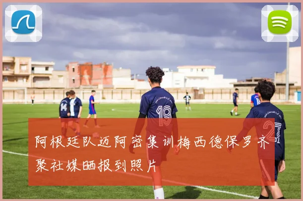 阿根廷队迈阿密集训梅西德保罗齐聚社媒晒报到照片