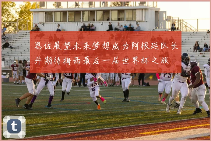 恩佐展望未来梦想成为阿根廷队长并期待梅西最后一届世界杯之旅