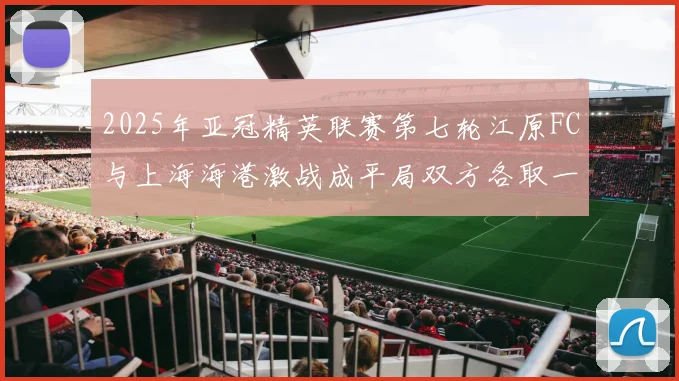 2025年亚冠精英联赛第七轮江原FC与上海海港激战成平局双方各取一分