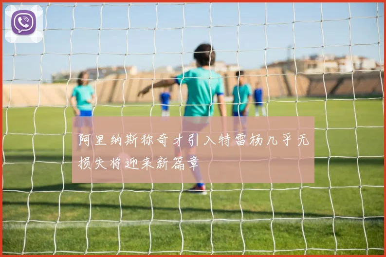 阿里纳斯称奇才引入特雷杨几乎无损失将迎来新篇章