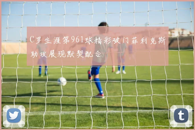 C罗生涯第961球精彩破门菲利克斯助攻展现默契配合