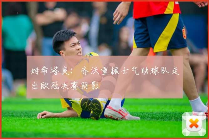 姆希塔良：齐沃重振士气助球队走出欧冠决赛阴影
