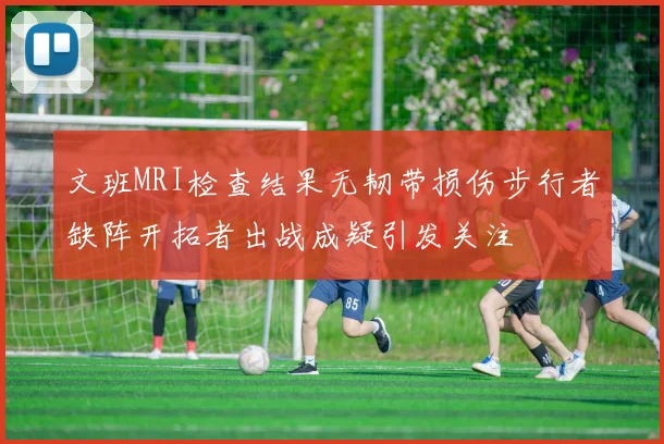 文班MRI检查结果无韧带损伤步行者缺阵开拓者出战成疑引发关注