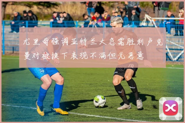 尤里奇强调亚特兰大急需胜利卢克曼对被换下表现不满但无恶意