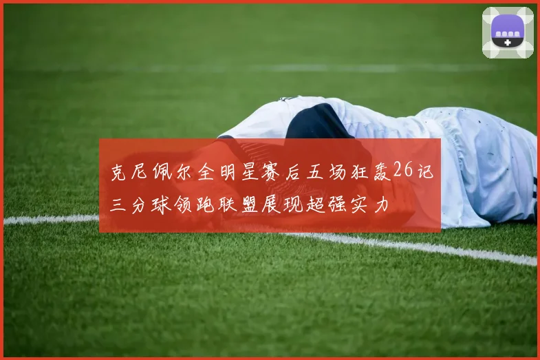 克尼佩尔全明星赛后五场狂轰26记三分球领跑联盟展现超强实力