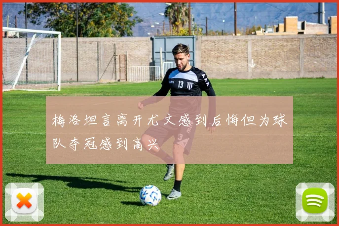 梅洛坦言离开尤文感到后悔但为球队夺冠感到高兴