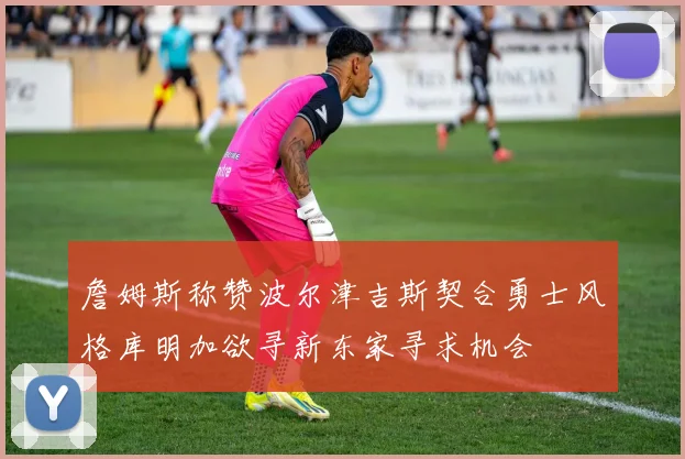 詹姆斯称赞波尔津吉斯契合勇士风格库明加欲寻新东家寻求机会