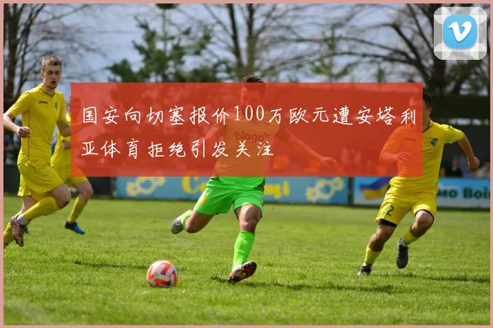 国安向切塞报价100万欧元遭安塔利亚体育拒绝引发关注