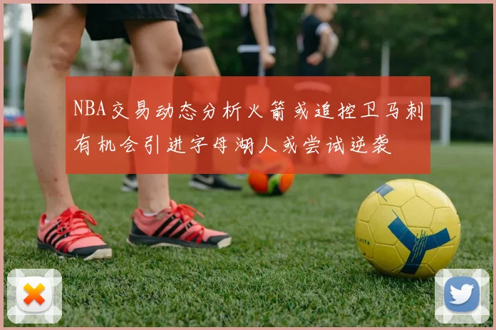 NBA交易动态分析火箭或追控卫马刺有机会引进字母湖人或尝试逆袭