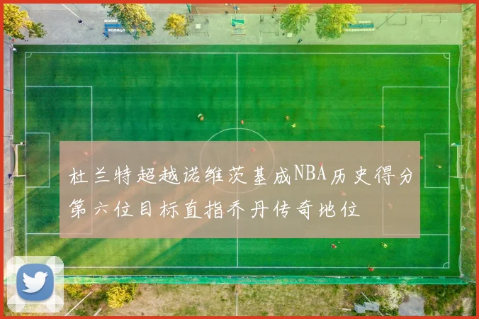 杜兰特超越诺维茨基成NBA历史得分第六位目标直指乔丹传奇地位