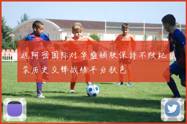 迈阿密国际对华盛顿联保持不败纪录历史交锋战绩平分秋色