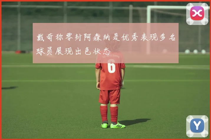 戴奇称零封阿森纳是优秀表现多名球员展现出色状态