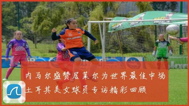 内马尔盛赞居莱尔为世界最佳中场土耳其美女球员专访精彩回顾