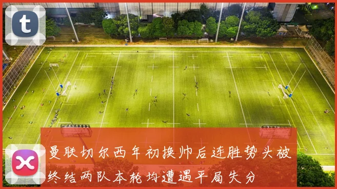 曼联切尔西年初换帅后连胜势头被终结两队本轮均遭遇平局失分