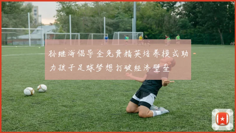 孙继海倡导全免费精英培养模式助力孩子足球梦想打破经济壁垒