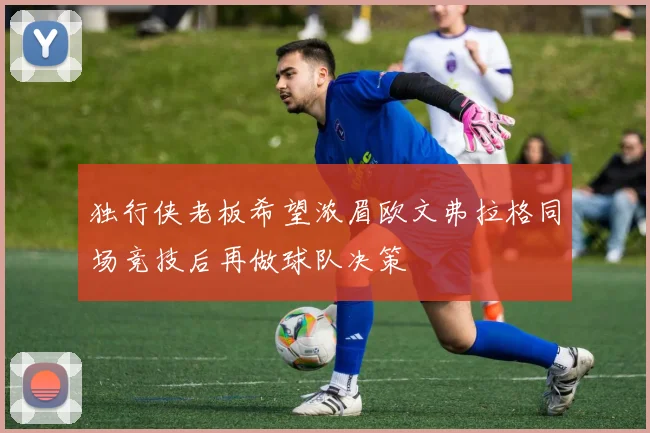 独行侠老板希望浓眉欧文弗拉格同场竞技后再做球队决策