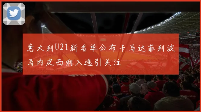 意大利U21新名单公布卡马达菲利波马内皮西利入选引关注