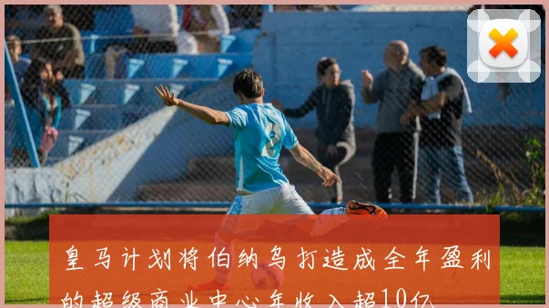 皇马计划将伯纳乌打造成全年盈利的超级商业中心年收入超10亿