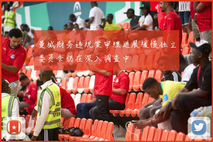 曼城财务违规案审理进展缓慢独立委员会仍在深入调查中