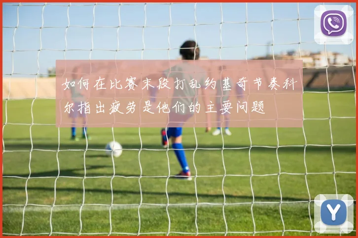 如何在比赛末段打乱约基奇节奏科尔指出疲劳是他们的主要问题