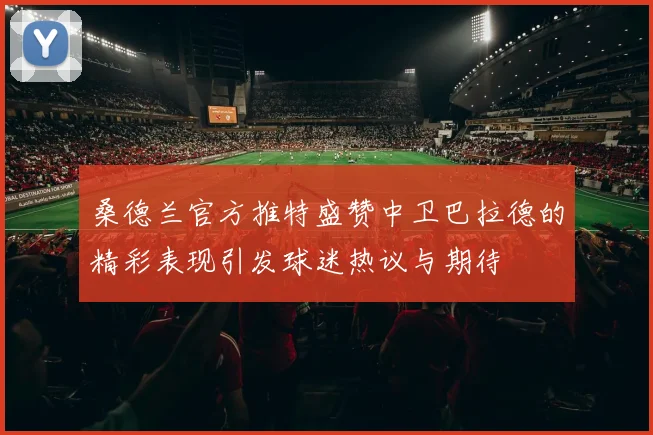 桑德兰官方推特盛赞中卫巴拉德的精彩表现引发球迷热议与期待