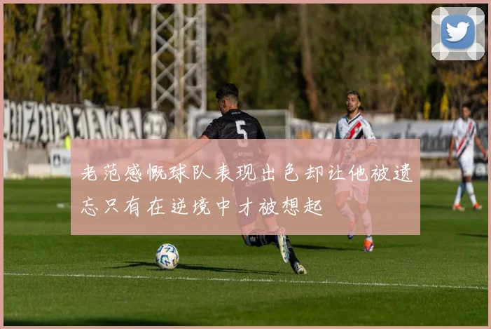 老范感慨球队表现出色却让他被遗忘只有在逆境中才被想起